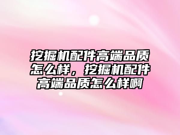 挖掘機配件高端品質怎么樣，挖掘機配件高端品質怎么樣啊