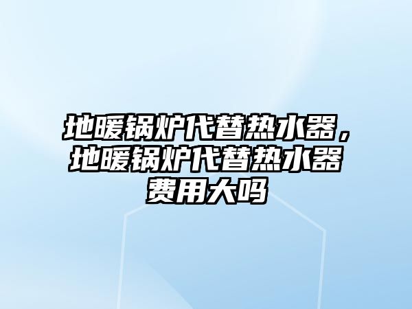 地暖鍋爐代替熱水器，地暖鍋爐代替熱水器費用大嗎