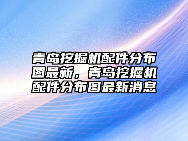 青島挖掘機配件分布圖最新，青島挖掘機配件分布圖最新消息