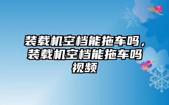 裝載機(jī)空檔能拖車(chē)嗎，裝載機(jī)空檔能拖車(chē)嗎視頻