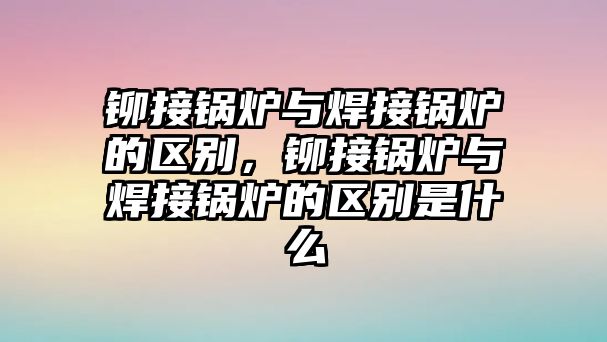 鉚接鍋爐與焊接鍋爐的區別，鉚接鍋爐與焊接鍋爐的區別是什么