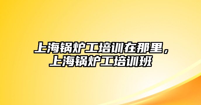 上海鍋爐工培訓在那里，上海鍋爐工培訓班