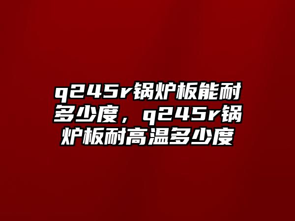 q245r鍋爐板能耐多少度，q245r鍋爐板耐高溫多少度