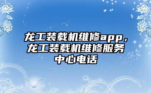 龍工裝載機維修app，龍工裝載機維修服務中心電話