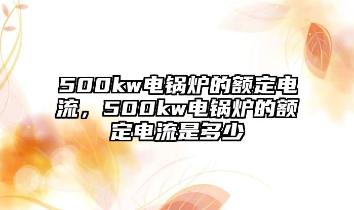 500kw電鍋爐的額定電流，500kw電鍋爐的額定電流是多少