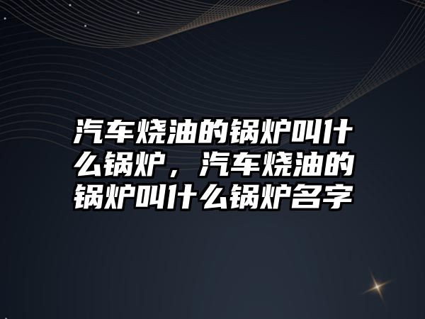 汽車燒油的鍋爐叫什么鍋爐，汽車燒油的鍋爐叫什么鍋爐名字