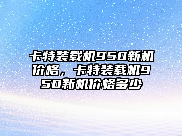 卡特裝載機950新機價格，卡特裝載機950新機價格多少