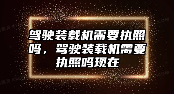 駕駛裝載機需要執照嗎，駕駛裝載機需要執照嗎現在