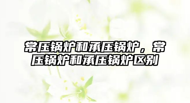 常壓鍋爐和承壓鍋爐，常壓鍋爐和承壓鍋爐區別