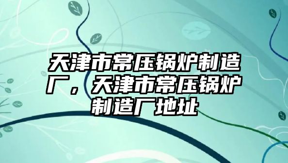 天津市常壓鍋爐制造廠，天津市常壓鍋爐制造廠地址