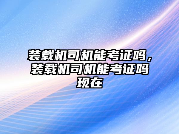 裝載機司機能考證嗎，裝載機司機能考證嗎現在