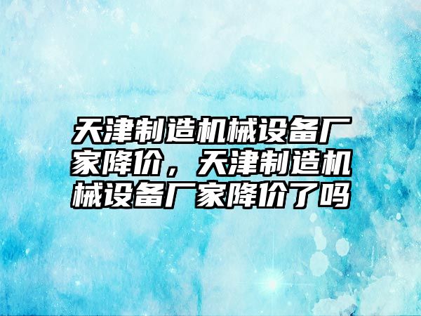 天津制造機械設(shè)備廠家降價，天津制造機械設(shè)備廠家降價了嗎