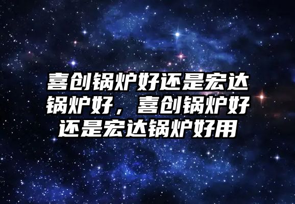 喜創鍋爐好還是宏達鍋爐好，喜創鍋爐好還是宏達鍋爐好用