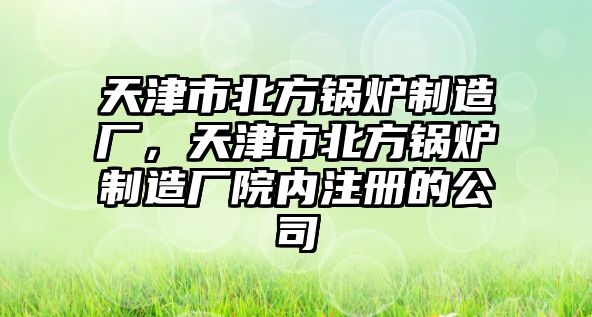 天津市北方鍋爐制造廠，天津市北方鍋爐制造廠院內注冊的公司