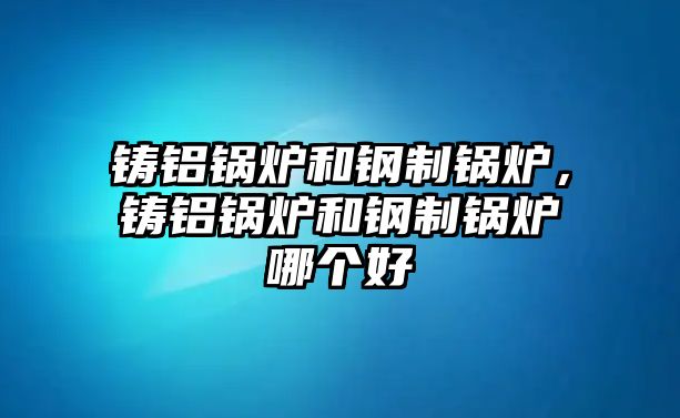 鑄鋁鍋爐和鋼制鍋爐，鑄鋁鍋爐和鋼制鍋爐哪個好