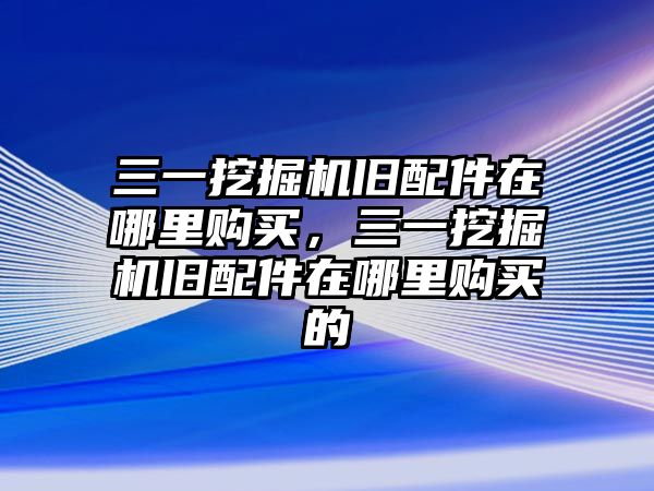 三一挖掘機舊配件在哪里購買，三一挖掘機舊配件在哪里購買的