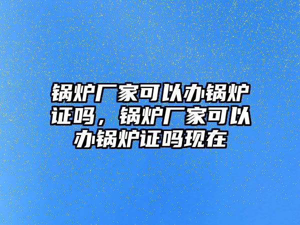 鍋爐廠家可以辦鍋爐證嗎，鍋爐廠家可以辦鍋爐證嗎現在