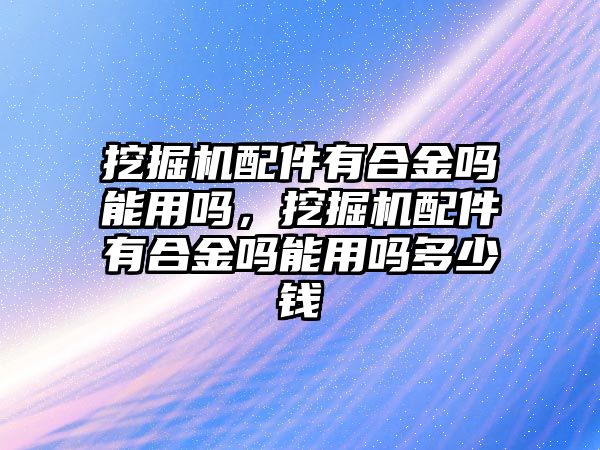 挖掘機配件有合金嗎能用嗎，挖掘機配件有合金嗎能用嗎多少錢