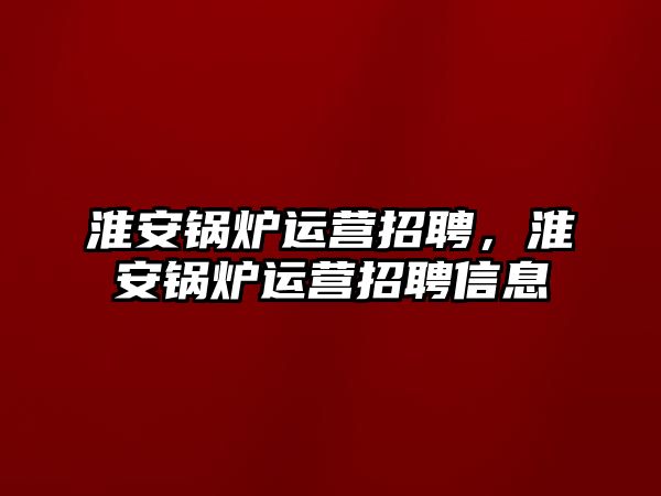 淮安鍋爐運營招聘，淮安鍋爐運營招聘信息