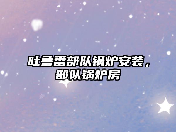 吐魯番部隊(duì)鍋爐安裝，部隊(duì)鍋爐房