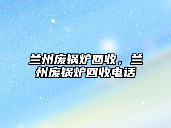 蘭州廢鍋爐回收，蘭州廢鍋爐回收電話