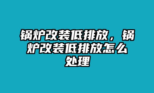 鍋爐改裝低排放，鍋爐改裝低排放怎么處理