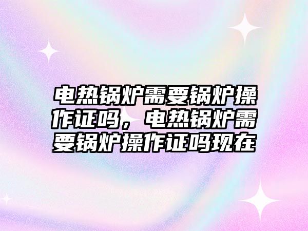 電熱鍋爐需要鍋爐操作證嗎，電熱鍋爐需要鍋爐操作證嗎現在