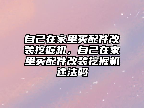 自己在家里買配件改裝挖掘機，自己在家里買配件改裝挖掘機違法嗎