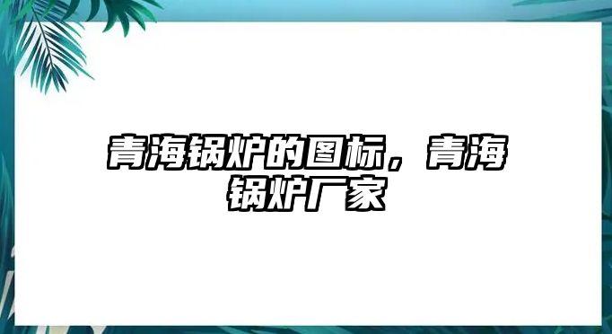 青海鍋爐的圖標，青海鍋爐廠家