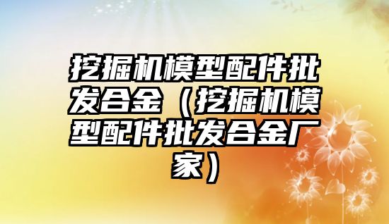 挖掘機模型配件批發合金（挖掘機模型配件批發合金廠家）