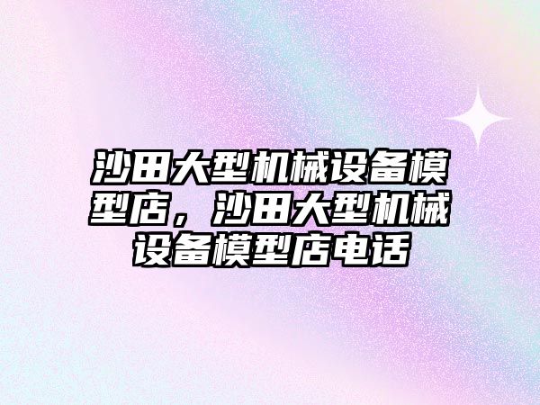 沙田大型機(jī)械設(shè)備模型店，沙田大型機(jī)械設(shè)備模型店電話