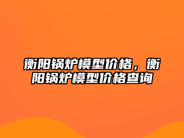 衡陽鍋爐模型價格，衡陽鍋爐模型價格查詢