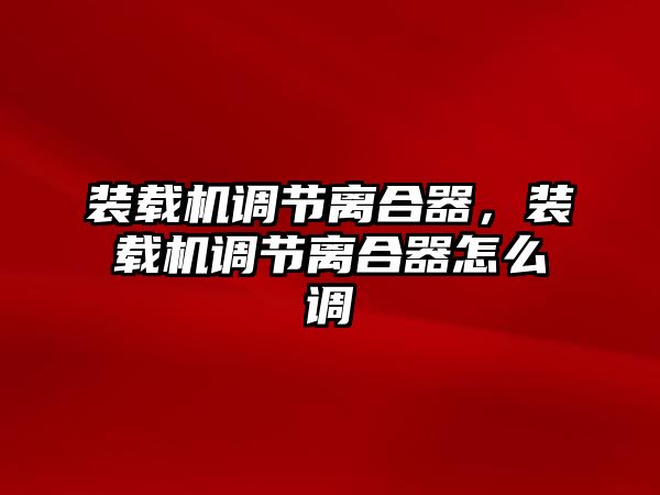 裝載機調節離合器，裝載機調節離合器怎么調