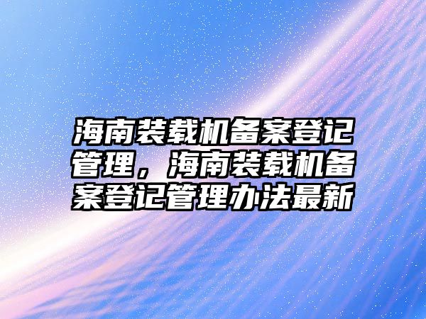 海南裝載機備案登記管理，海南裝載機備案登記管理辦法最新