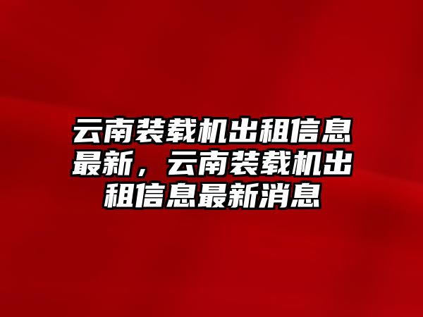 云南裝載機出租信息最新，云南裝載機出租信息最新消息