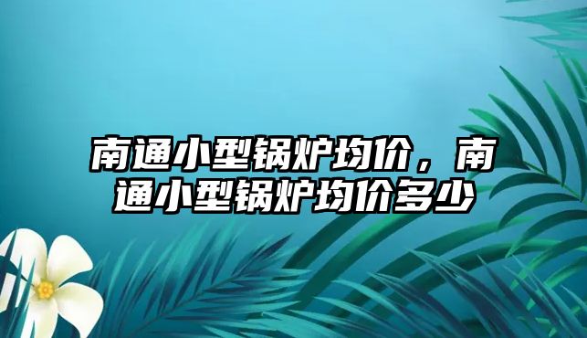 南通小型鍋爐均價，南通小型鍋爐均價多少