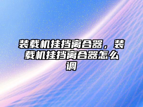 裝載機掛擋離合器，裝載機掛擋離合器怎么調