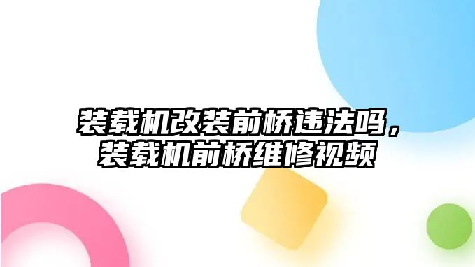 裝載機改裝前橋違法嗎，裝載機前橋維修視頻