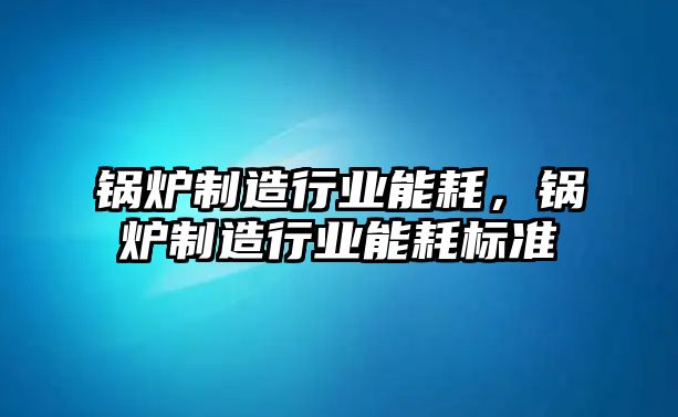 鍋爐制造行業能耗，鍋爐制造行業能耗標準