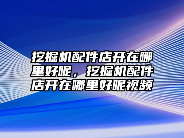 挖掘機配件店開在哪里好呢，挖掘機配件店開在哪里好呢視頻