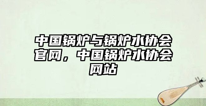 中國鍋爐與鍋爐水協(xié)會官網，中國鍋爐水協(xié)會網站