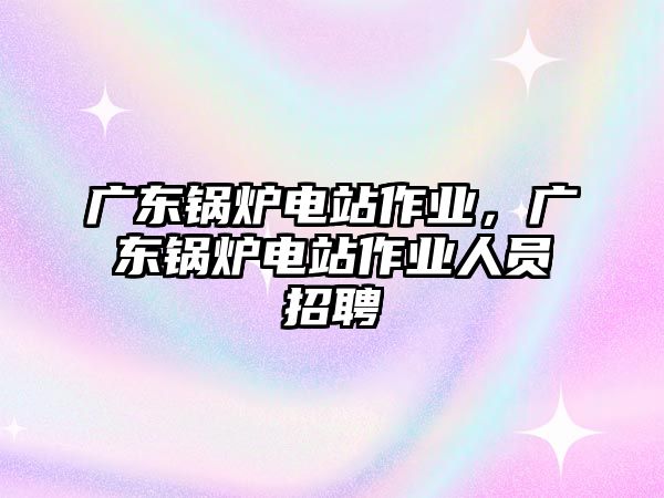 廣東鍋爐電站作業，廣東鍋爐電站作業人員招聘