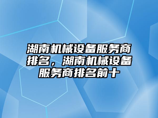 湖南機械設備服務商排名，湖南機械設備服務商排名前十