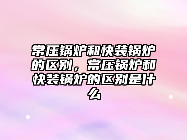 常壓鍋爐和快裝鍋爐的區別，常壓鍋爐和快裝鍋爐的區別是什么