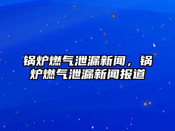 鍋爐燃氣泄漏新聞，鍋爐燃氣泄漏新聞報道