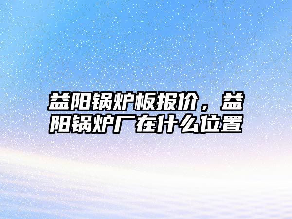 益陽鍋爐板報價，益陽鍋爐廠在什么位置