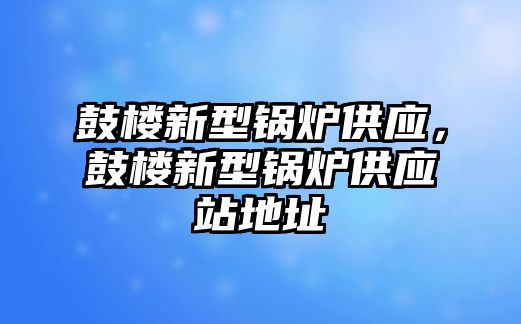 鼓樓新型鍋爐供應，鼓樓新型鍋爐供應站地址