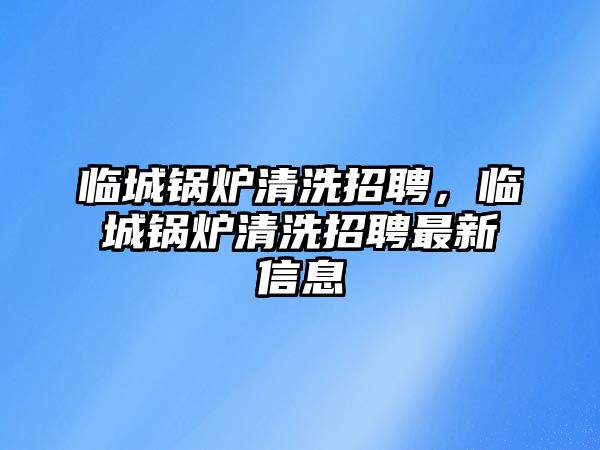 臨城鍋爐清洗招聘，臨城鍋爐清洗招聘最新信息