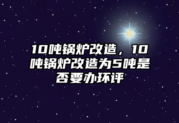 10噸鍋爐改造，10噸鍋爐改造為5噸是否要辦環(huán)評(píng)