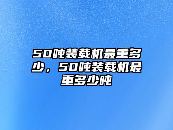 50噸裝載機(jī)最重多少，50噸裝載機(jī)最重多少噸